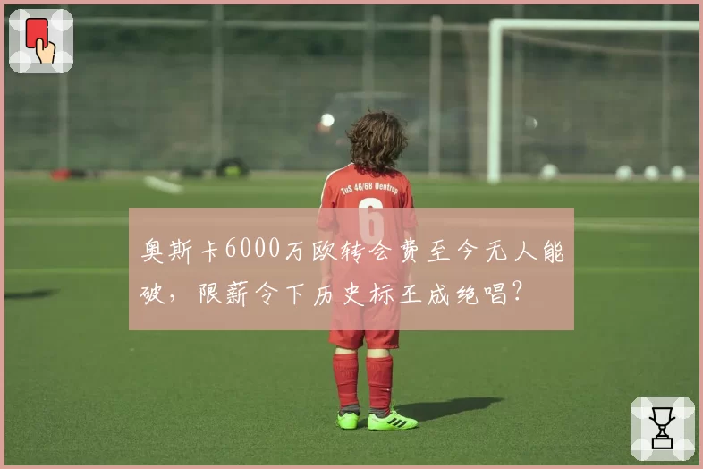 奥斯卡6000万欧转会费至今无人能破，限薪令下历史标王成绝唱？