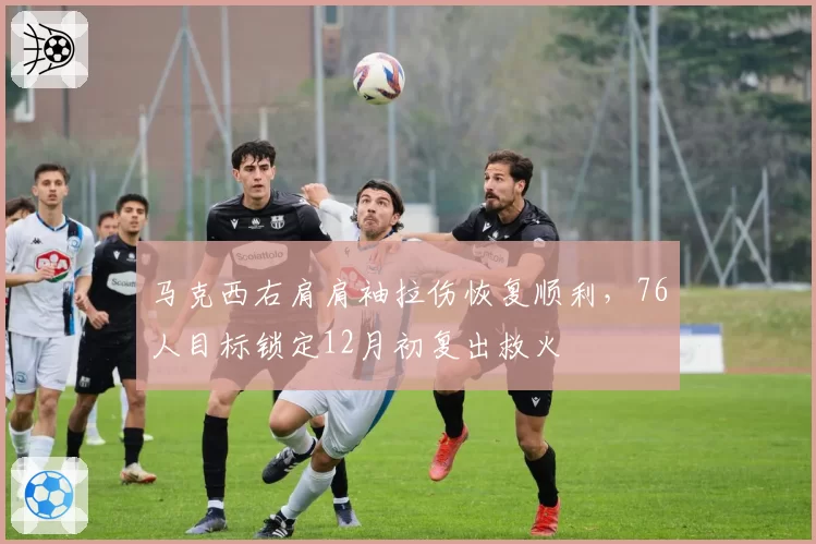 马克西右肩肩袖拉伤恢复顺利，76人目标锁定12月初复出救火