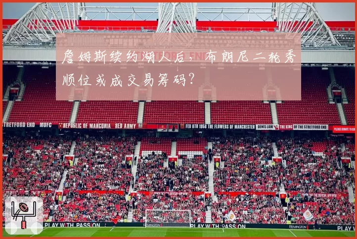 詹姆斯续约湖人后,布朗尼二轮秀顺位或成交易筹码?