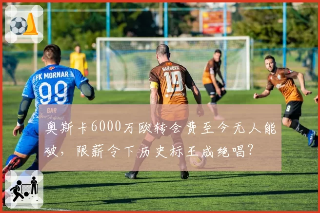 奥斯卡6000万欧转会费至今无人能破，限薪令下历史标王成绝唱？