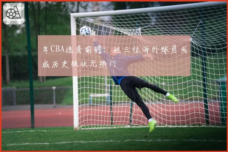 年CBA选秀前瞻:这三位海外球员或成历史级状元热门