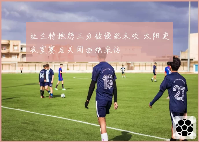 杜兰特抱怨三分被侵犯未吹 太阳更衣室赛后关闭拒绝采访