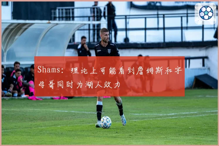 Shams：理论上可能看到詹姆斯和字母哥同时为湖人效力